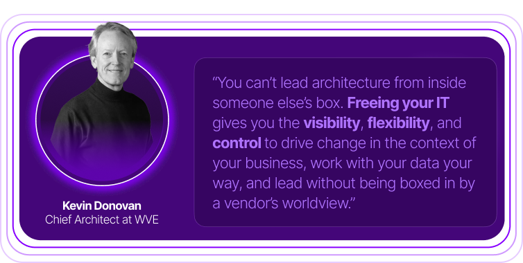 Kevin Donovan - WVE 'You can't lead architecture from inside someone elses box. Freeing Your IT gives you the visibility, flexibility , and control to drive change in the context of your busiess, work with your dta your way, and lead without being boxed in by a vendor's worldview.'